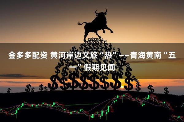 金多多配资 黄河岸边文旅“热”——青海黄南“五一”假期见闻