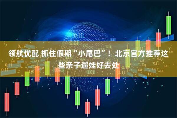 领航优配 抓住假期“小尾巴”！北京官方推荐这些亲子遛娃好去处
