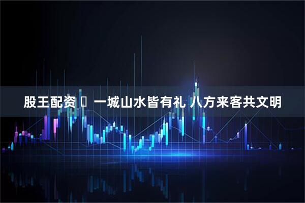 股王配资 ​一城山水皆有礼 八方来客共文明
