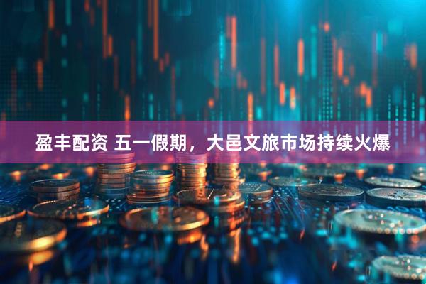 盈丰配资 五一假期，大邑文旅市场持续火爆