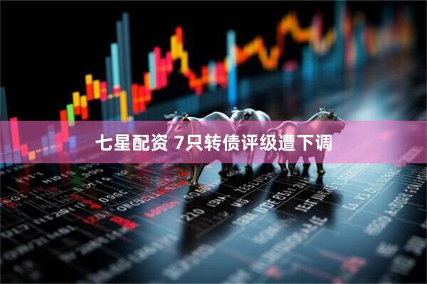 七星配资 7只转债评级遭下调