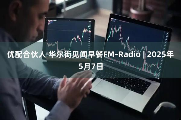 优配合伙人 华尔街见闻早餐FM-Radio | 2025年5月7日