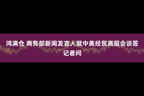 鸿满仓 商务部新闻发言人就中美经贸高层会谈答记者问